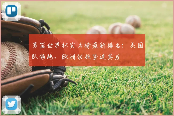 男篮世界杯实力榜最新排名：美国队领跑，欧洲劲旅紧追其后