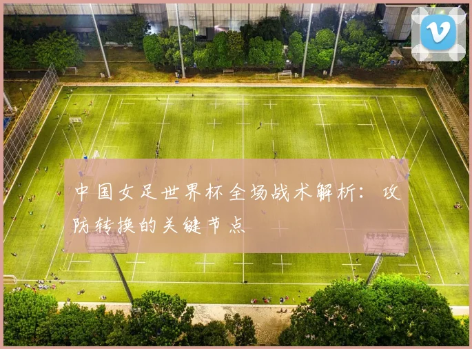 中国女足世界杯全场战术解析：攻防转换的关键节点