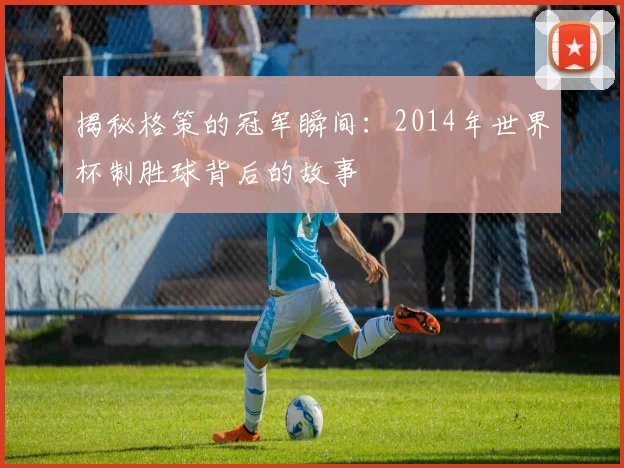 揭秘格策的冠军瞬间：2014年世界杯制胜球背后的故事