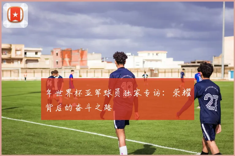 年世界杯亚军球员独家专访：荣耀背后的奋斗之路
