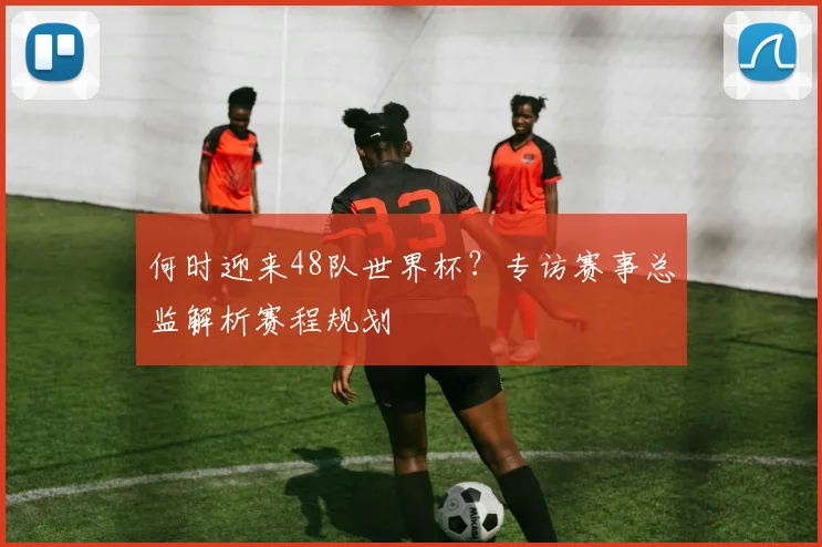 何时迎来48队世界杯?专访赛事总监解析赛程规划