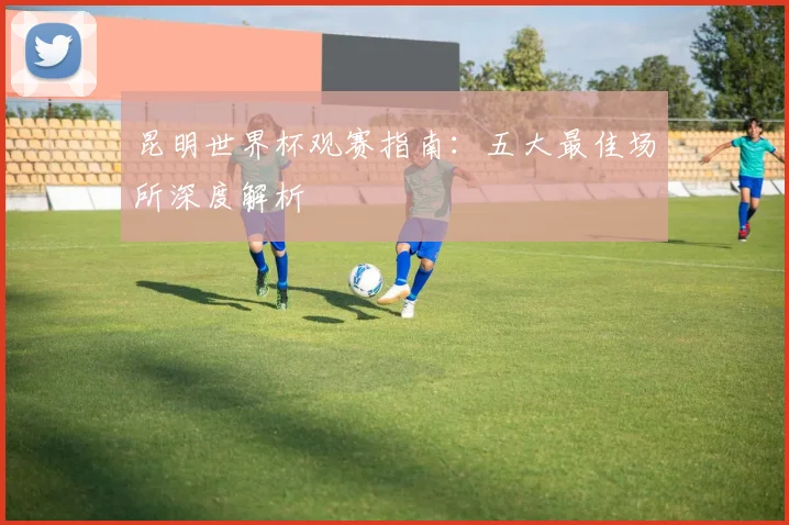 昆明世界杯观赛指南：五大最佳场所深度解析