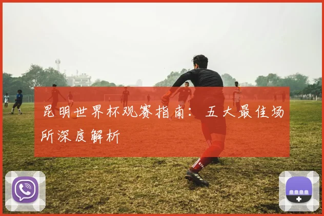 昆明世界杯观赛指南：五大最佳场所深度解析