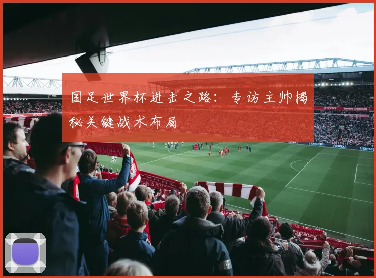 国足世界杯进击之路：专访主帅揭秘关键战术布局