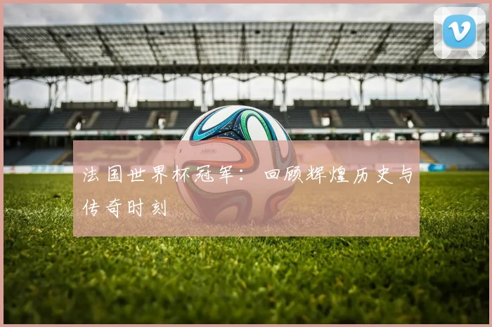 法国世界杯冠军：回顾辉煌历史与传奇时刻