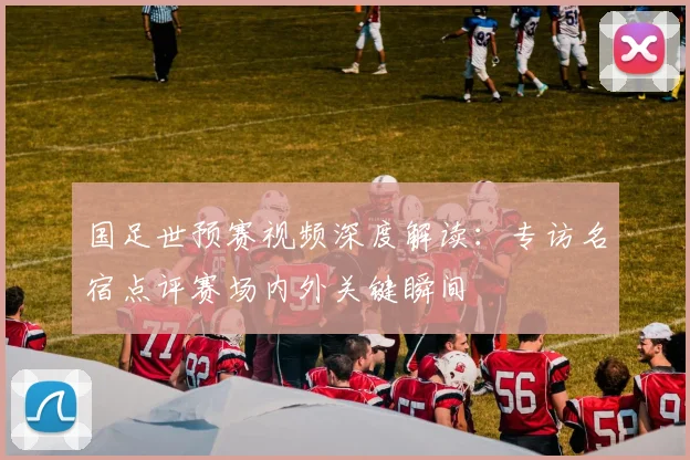 国足世预赛视频深度解读：专访名宿点评赛场内外关键瞬间